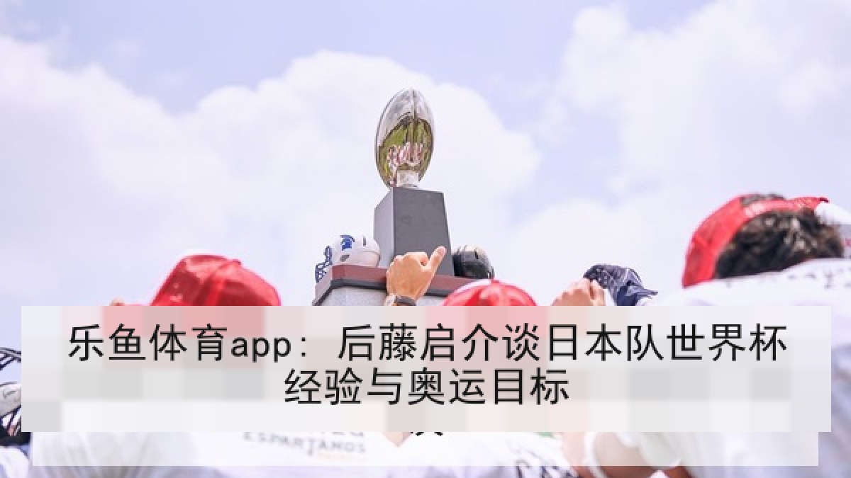 乐鱼体育app: 后藤启介谈日本队世界杯经验与奥运目标 乐鱼体育app: 后藤启介谈日本队世界杯经验与奥运目标
