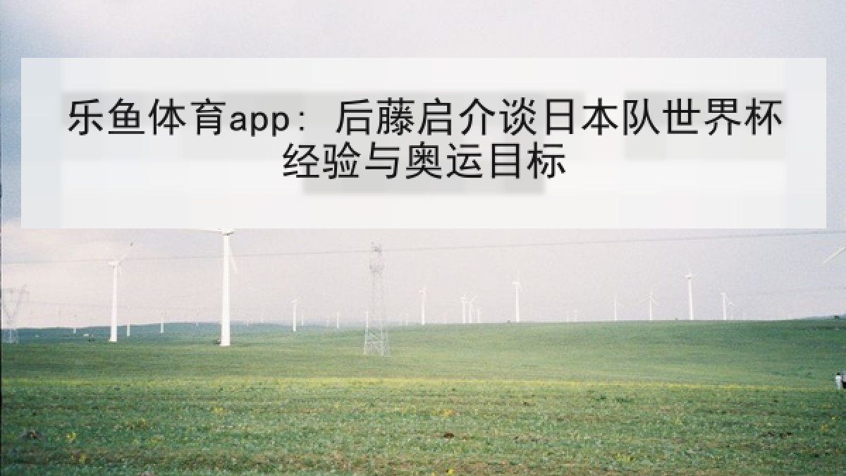 乐鱼体育app: 后藤启介谈日本队世界杯经验与奥运目标