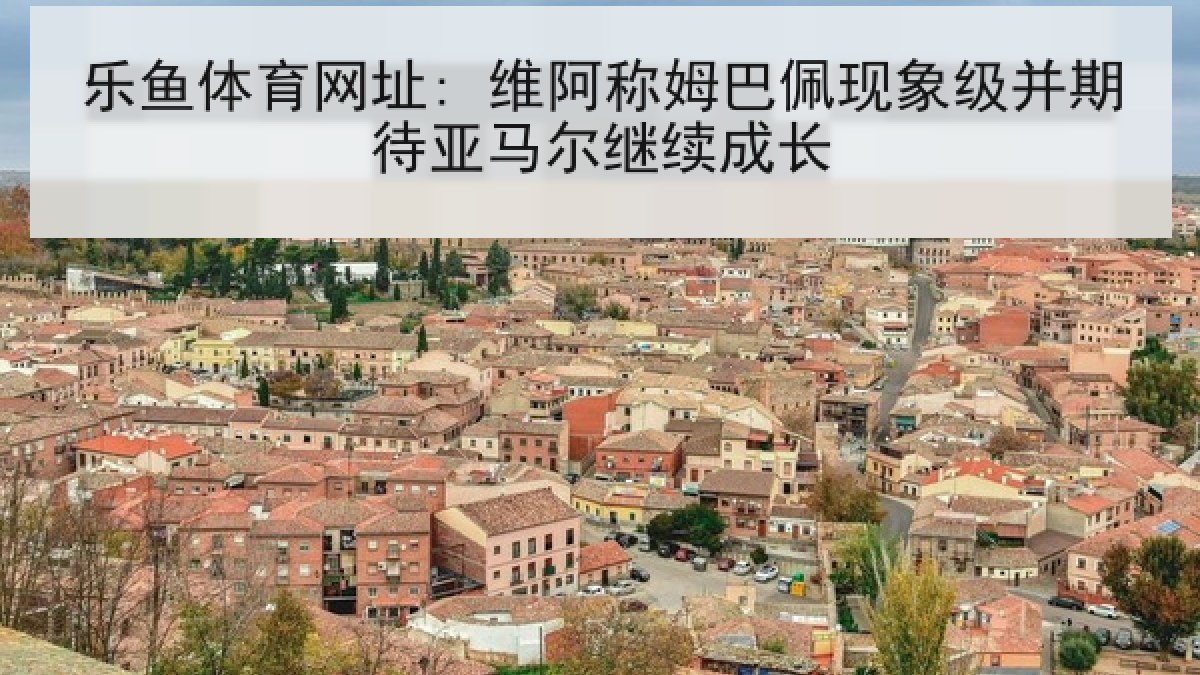乐鱼体育网址: 维阿称姆巴佩现象级并期待亚马尔继续成长 乐鱼体育网址: 维阿称姆巴佩现象级并期待亚马尔继续成长