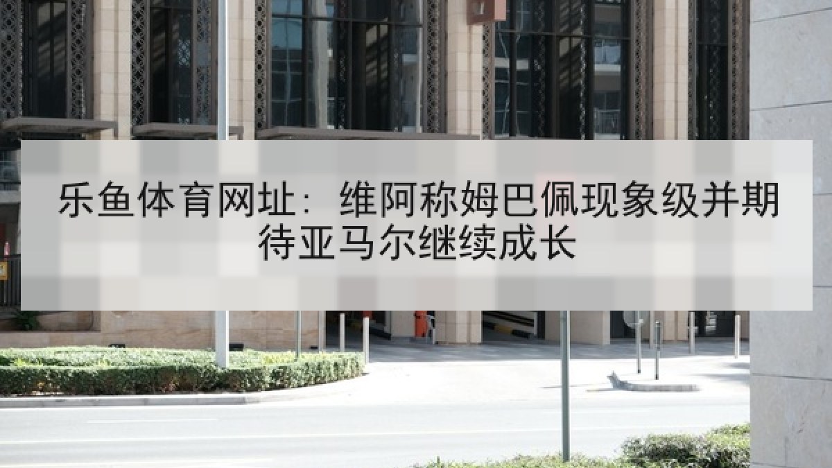乐鱼体育网址: 维阿称姆巴佩现象级并期待亚马尔继续成长