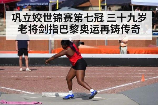 巩立姣世锦赛第七冠 三十九岁老将剑指巴黎奥运再铸传奇