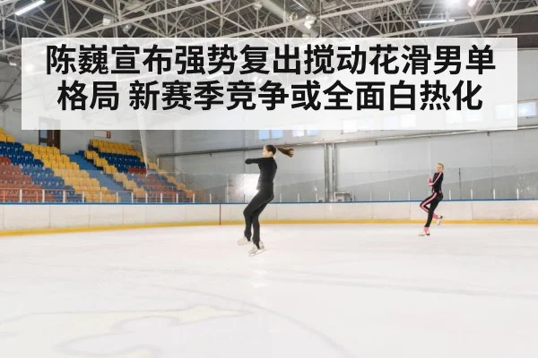 陈巍宣布强势复出搅动花滑男单格局 新赛季竞争或全面白热化