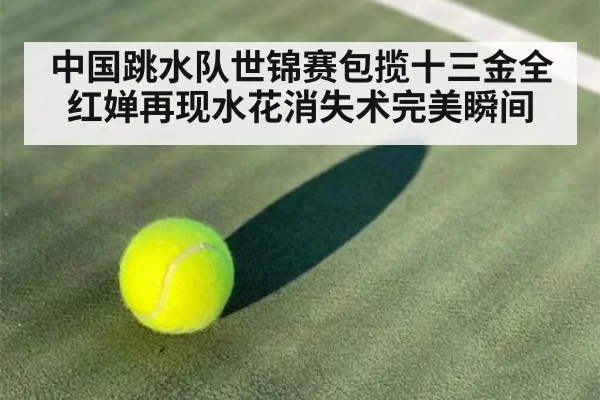 中国跳水队世锦赛包揽十三金全红婵再现水花消失术完美瞬间