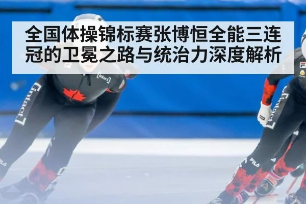 全国体操锦标赛张博恒全能三连冠的卫冕之路与统治力深度解析