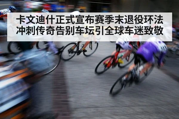 卡文迪什正式宣布赛季末退役环法冲刺传奇告别车坛引全球车迷致敬